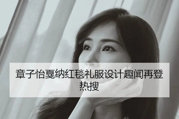 章子怡戛纳红毯礼服设计趣闻再登热搜